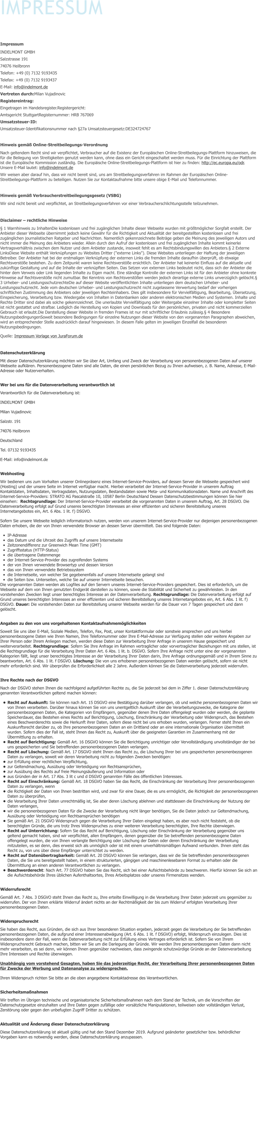 IMPRESSUM  Impressum INDELMONT GMBH Salzstrasse 191 74076 Heilbronn Telefon: +49 (0) 7132 9193435 Telefax: +49 (0) 7132 9193437 E-Mail: info@indelmont.de Vertreten durch:Milan Vujadinovic Registereintrag: Eingetragen im Handelsregister.Registergericht:  Amtsgericht StuttgartRegisternummer: HRB 767069 Umsatzsteuer-ID:  Umsatzsteuer-Identifikationsnummer nach §27a Umsatzsteuergesetz:DE324724767  Hinweis gemäß Online-Streitbeilegungs-Verordnung Nach geltendem Recht sind wir verpflichtet, Verbraucher auf die Existenz der Europäischen Online-Streitbeilegungs-Plattform hinzuweisen, die für die Beilegung von Streitigkeiten genutzt werden kann, ohne dass ein Gericht eingeschaltet werden muss. Für die Einrichtung der Plattform ist die Europäische Kommission zuständig. Die Europäische Online-Streitbeilegungs-Plattform ist hier zu finden: http://ec.europa.eu/odr. Unsere E-Mail lautet: info@indelmont.de Wir weisen aber darauf hin, dass wir nicht bereit sind, uns am Streitbeilegungsverfahren im Rahmen der Europäischen Online-Streitbeilegungs-Plattform zu beteiligen. Nutzen Sie zur Kontaktaufnahme bitte unsere obige E-Mail und Telefonnummer.  Hinweis gemäß Verbraucherstreitbeilegungsgesetz (VSBG) Wir sind nicht bereit und verpflichtet, an Streitbeilegungsverfahren vor einer Verbraucherschlichtungsstelle teilzunehmen.  Disclaimer – rechtliche Hinweise § 1 Warnhinweis zu InhaltenDie kostenlosen und frei zugänglichen Inhalte dieser Webseite wurden mit größtmöglicher Sorgfalt erstellt. Der Anbieter dieser Webseite übernimmt jedoch keine Gewähr für die Richtigkeit und Aktualität der bereitgestellten kostenlosen und frei zugänglichen journalistischen Ratgeber und Nachrichten. Namentlich gekennzeichnete Beiträge geben die Meinung des jeweiligen Autors und nicht immer die Meinung des Anbieters wieder. Allein durch den Aufruf der kostenlosen und frei zugänglichen Inhalte kommt keinerlei Vertragsverhältnis zwischen dem Nutzer und dem Anbieter zustande, insoweit fehlt es am Rechtsbindungswillen des Anbieters.§ 2 Externe LinksDiese Website enthält Verknüpfungen zu Websites Dritter ("externe Links"). Diese Websites unterliegen der Haftung der jeweiligen Betreiber. Der Anbieter hat bei der erstmaligen Verknüpfung der externen Links die fremden Inhalte daraufhin überprüft, ob etwaige Rechtsverstöße bestehen. Zu dem Zeitpunkt waren keine Rechtsverstöße ersichtlich. Der Anbieter hat keinerlei Einfluss auf die aktuelle und zukünftige Gestaltung und auf die Inhalte der verknüpften Seiten. Das Setzen von externen Links bedeutet nicht, dass sich der Anbieter die hinter dem Verweis oder Link liegenden Inhalte zu Eigen macht. Eine ständige Kontrolle der externen Links ist für den Anbieter ohne konkrete Hinweise auf Rechtsverstöße nicht zumutbar. Bei Kenntnis von Rechtsverstößen werden jedoch derartige externe Links unverzüglich gelöscht.§ 3 Urheber- und LeistungsschutzrechteDie auf dieser Website veröffentlichten Inhalte unterliegen dem deutschen Urheber- und Leistungsschutzrecht. Jede vom deutschen Urheber- und Leistungsschutzrecht nicht zugelassene Verwertung bedarf der vorherigen schriftlichen Zustimmung des Anbieters oder jeweiligen Rechteinhabers. Dies gilt insbesondere für Vervielfältigung, Bearbeitung, Übersetzung, Einspeicherung, Verarbeitung bzw. Wiedergabe von Inhalten in Datenbanken oder anderen elektronischen Medien und Systemen. Inhalte und Rechte Dritter sind dabei als solche gekennzeichnet. Die unerlaubte Vervielfältigung oder Weitergabe einzelner Inhalte oder kompletter Seiten ist nicht gestattet und strafbar. Lediglich die Herstellung von Kopien und Downloads für den persönlichen, privaten und nicht kommerziellen Gebrauch ist erlaubt.Die Darstellung dieser Website in fremden Frames ist nur mit schriftlicher Erlaubnis zulässig.§ 4 Besondere NutzungsbedingungenSoweit besondere Bedingungen für einzelne Nutzungen dieser Website von den vorgenannten Paragraphen abweichen, wird an entsprechender Stelle ausdrücklich darauf hingewiesen. In diesem Falle gelten im jeweiligen Einzelfall die besonderen Nutzungsbedingungen. Quelle: Impressum Vorlage von JuraForum.de  Datenschutzerklärung Mit dieser Datenschutzerklärung möchten wir Sie über Art, Umfang und Zweck der Verarbeitung von personenbezogenen Daten auf unserer Webseite aufklären. Personenbezogene Daten sind alle Daten, die einen persönlichen Bezug zu Ihnen aufweisen, z. B. Name, Adresse, E-Mail-Adresse oder Nutzerverhalten. Wer bei uns für die Datenverarbeitung verantwortlich ist Verantwortlich für die Datenverarbeitung ist: INDELMONT GMBH Milan Vujadinovic Salzstr. 191 74076 Heilbronn Deutschland Tel. 07132 9193435 E-Mail: info@indelmont.de Webhosting Wir bedienen uns zum Vorhalten unserer Onlinepräsenz eines Internet-Service-Providers, auf dessen Server die Webseite gespeichert wird (Hosting) und der unsere Seite im Internet verfügbar macht. Hierbei verarbeitet der Internet-Service-Provider in unserem Auftrag Kontaktdaten, Inhaltsdaten, Vertragsdaten, Nutzungsdaten, Bestandsdaten sowie Meta- und Kommunikationsdaten. Name und Anschrift des Internet-Service-Providers: STRATO AG Pascalstraße 10, 10587 Berlin Deutschland Dessen Datenschutzbestimmungen können Sie hier einsehen:  Rechtsgrundlage: Der Internet-Service-Provider verarbeitet die vorgenannten Daten in unserem Auftrag, Art. 28 DSGVO. Die Datenverarbeitung erfolgt auf Grund unseres berechtigten Interesses an einer effizienten und sicheren Bereitstellung unseres Internetangebotes ein, Art. 6 Abs. 1 lit. f) DSGVO. Sofern Sie unsere Webseite lediglich informatorisch nutzen, werden von unserem Internet-Service-Provider nur diejenigen personenbezogenen Daten erhoben, die der von Ihnen verwendete Browser an dessen Server übermittelt. Das sind folgende Daten: •	IP-Adresse •	das Datum und die Uhrzeit des Zugriffs auf unsere Internetseite •	Zeitzonendifferenz zur Greenwich Mean Time (GMT) •	Zugriffsstatus (HTTP-Status) •	die übertragene Datenmenge •	der Internet-Service-Provider des zugreifenden Systems •	der von Ihnen verwendete Browsertyp und dessen Version •	das von Ihnen verwendete Betriebssystem •	die Internetseite, von welcher Sie gegebenenfalls auf unsere Internetseite gelangt sind •	die Seiten bzw. Unterseiten, welche Sie auf unserer Internetseite besuchen. Die vorgenannten Daten werden als Logfiles auf den Servern unseres Internet-Service-Providers gespeichert. Dies ist erforderlich, um die Webseite auf dem von Ihnen genutzten Endgerät darstellen zu können, sowie die Stabilität und Sicherheit zu gewährleisten. In den vorstehenden Zwecken liegt unser berechtigtes Interesse an der Datenverarbeitung. Rechtsgrundlage: Die Datenverarbeitung erfolgt auf Grund unseres berechtigten Interesses an einer effizienten und sicheren Bereitstellung unseres Internetangebotes ein, Art. 6 Abs. 1 lit. f) DSGVO. Dauer: Die vorstehenden Daten zur Bereitstellung unserer Webseite werden für die Dauer von 7 Tagen gespeichert und dann gelöscht. Angaben zu den von uns vorgehaltenen Kontaktaufnahmemöglichkeiten Soweit Sie uns über E-Mail, Soziale Medien, Telefon, Fax, Post, unser Kontaktformular oder sonstwie ansprechen und uns hierbei personenbezogene Daten wie Ihren Namen, Ihre Telefonnummer oder Ihre E-Mail-Adresse zur Verfügung stellen oder weitere Angaben zur Ihrer Person oder Ihrem Anliegen machen, werden diese Daten zur Verarbeitung Ihrer Anfrage in unserem Hause gespeichert und weiterverarbeitet. Rechtsgrundlage: Sofern Sie Ihre Anfrage im Rahmen vertraglicher oder vorvertraglicher Beziehungen mit uns stellen, ist die Rechtsgrundlage für die Verarbeitung Ihrer Daten Art. 6 Abs. 1 lit. b. DSGVO. Sofern Ihre Anfrage nicht unter eine der vorgenannten Kategorien fällt, liegt unser berechtigtes Interesse an der Verarbeitung Ihrer Daten darin, Ihre Anfrage ordnungsgemäß und in Ihrem Sinne zu beantworten, Art. 6 Abs. 1 lit. f DSGVO. Löschung: Die von uns erhobenen personenbezogenen Daten werden gelöscht, sofern sie nicht mehr erforderlich sind. Wir überprüfen die Erforderlichkeit alle 2 Jahre. Außerdem können Sie die Datenverarbeitung jederzeit widerrufen. Ihre Rechte nach der DSGVO Nach der DSGVO stehen Ihnen die nachfolgend aufgeführten Rechte zu, die Sie jederzeit bei dem in Ziffer 1. dieser Datenschutzerklärung genannten Verantwortlichen geltend machen können: •	Recht auf Auskunft: Sie können nach Art. 15 DSGVO eine Bestätigung darüber verlangen, ob und welche personenbezogenen Daten wir von Ihnen verarbeiten. Darüber hinaus können Sie von uns unentgeltlich Auskunft über die Verarbeitungszwecke, die Kategorie der personenbezogenen Daten, die Kategorien von Empfängern, gegenüber denen Ihre Daten offengelegt wurden oder werden, die geplante Speicherdauer, das Bestehen eines Rechts auf Berichtigung, Löschung, Einschränkung der Verarbeitung oder Widerspruch, das Bestehen eines Beschwerderechts sowie die Herkunft ihrer Daten, sofern diese nicht bei uns erhoben wurden, verlangen. Ferner steht Ihnen ein Auskunftsrecht darüber zu, ob Ihre personenbezogenen Daten an ein Drittland oder an eine internationale Organisation übermittelt wurden. Sofern dies der Fall ist, steht Ihnen das Recht zu, Auskunft über die geeigneten Garantien im Zusammenhang mit der Übermittlung zu erhalten. •	Recht auf Berichtigung: Gemäß Art. 16 DSGVO können Sie die Berichtigung unrichtiger oder Vervollständigung unvollständiger der bei uns gespeicherten und Sie betreffenden personenbezogenen Daten verlangen. •	Recht auf Löschung: Gemäß Art. 17 DSGVO steht Ihnen das Recht zu, die Löschung Ihrer bei uns gespeicherten personenbezogenen Daten zu verlangen, soweit wir deren Verarbeitung nicht zu folgenden Zwecken benötigen:  •	zur Erfüllung einer rechtlichen Verpflichtung, •	zur Geltendmachung, Ausübung oder Verteidigung von Rechtsansprüchen, •	zur Ausübung des Rechts auf freie Meinungsäußerung und Information oder •	aus Gründen der in Art. 17 Abs. 3 lit c und d DSGVO genannten Fälle des öffentlichen Interesses. •	Recht auf Einschränkung: Gemäß Art. 18 DSGVO haben Sie das Recht, die Einschränkung der Verarbeitung Ihrer personenbezogenen Daten zu verlangen, wenn  •	die Richtigkeit der Daten von Ihnen bestritten wird, und zwar für eine Dauer, die es uns ermöglicht, die Richtigkeit der personenbezogenen Daten zu überprüfen, •	die Verarbeitung Ihrer Daten unrechtmäßig ist, Sie aber deren Löschung ablehnen und stattdessen die Einschränkung der Nutzung der Daten verlangen, •	wir die personenbezogenen Daten für die Zwecke der Verarbeitung nicht länger benötigen, Sie die Daten jedoch zur Geltendmachung, Ausübung oder Verteidigung von Rechtsansprüchen benötigen •	Sie gemäß Art. 21 DSGVO Widerspruch gegen die Verarbeitung Ihrer Daten eingelegt haben, es aber noch nicht feststeht, ob die berechtigten Gründe, die uns trotz Ihres Widerspruches zu einer weiteren Verarbeitung berechtigten, Ihre Rechte überwiegen. •	Recht auf Unterrichtung: Sofern Sie das Recht auf Berichtigung, Löschung oder Einschränkung der Verarbeitung gegenüber uns geltend gemacht haben, sind wir verpflichtet, allen Empfängern, denen gegenüber die Sie betreffenden personenbezogene Daten offengelegt wurden, die von Ihnen verlangte Berichtigung oder Löschung der Daten oder deren Einschränkung der Verarbeitung mitzuteilen, es sei denn, dies erweist sich als unmöglich oder ist mit einem unverhältnismäßigen Aufwand verbunden. Ihnen steht das Recht zu, von uns über diese Empfänger unterrichtet zu werden. •	Recht auf Datenübertragbarkeit: Gemäß Art. 20 DSGVO können Sie verlangen, dass wir die Sie betreffenden personenbezogenen Daten, die Sie uns bereitgestellt haben, in einem strukturierten, gängigen und maschinenlesebaren Format zu erhalten oder die Übermittlung an einen anderen Verantwortlichen zu verlangen. •	Beschwerderecht: Nach Art. 77 DSGVO haben Sie das Recht, sich bei einer Aufsichtsbehörde zu beschweren. Hierfür können Sie sich an die Aufsichtsbehörde Ihres üblichen Aufenthaltsortes, Ihres Arbeitsplatzes oder unseres Firmensitzes wenden. Widerrufsrecht Gemäß Art. 7 Abs. 3 DSGVO steht Ihnen das Recht zu, Ihre erteilte Einwilligung in die Verarbeitung Ihrer Daten jederzeit uns gegenüber zu widerrufen. Der von Ihnen erklärte Widerruf ändert nichts an der Rechtmäßigkeit der bis zum Widerruf erfolgten Verarbeitung Ihrer personenbezogenen Daten. Widerspruchsrecht Sie haben das Recht, aus Gründen, die sich aus Ihrer besonderen Situation ergeben, jederzeit gegen die Verarbeitung der Sie betreffenden personenbezogenen Daten, die aufgrund einer Interessenabwägung (Art. 6 Abs. 1 lit. f DSGVO) erfolgt, Widerspruch einzulegen. Dies ist insbesondere dann der Fall, wenn die Datenverarbeitung nicht zur Erfüllung eines Vertrages erforderlich ist. Sofern Sie von Ihrem Widerspruchsrecht Gebrauch machen, bitten wir Sie um die Darlegung der Gründe. Wir werden Ihre personenbezogenen Daten dann nicht mehr verarbeiten, es sei denn, wir können Ihnen gegenüber nachweisen, dass zwingende schutzwürdige Gründe an der Datenverarbeitung Ihre Interessen und Rechte überwiegen. Unabhängig vom vorstehend Gesagten, haben Sie das jederzeitige Recht, der Verarbeitung Ihrer personenbezogenen Daten für Zwecke der Werbung und Datenanalyse zu widersprechen. Ihren Widerspruch richten Sie bitte an die oben angegebene Kontaktadresse des Verantwortlichen. Sicherheitsmaßnahmen Wir treffen im Übrigen technische und organisatorische Sicherheitsmaßnahmen nach dem Stand der Technik, um die Vorschriften der Datenschutzgesetze einzuhalten und Ihre Daten gegen zufällige oder vorsätzliche Manipulationen, teilweisen oder vollständigen Verlust, Zerstörung oder gegen den unbefugten Zugriff Dritter zu schützen. Aktualität und Änderung dieser Datenschutzerklärung Diese Datenschutzerklärung ist aktuell gültig und hat den Stand Dezember 2019. Aufgrund geänderter gesetzlicher bzw. behördlicher Vorgaben kann es notwendig werden, diese Datenschutzerklärung anzupassen.         Indelmont GmbH Salzstr. 191 74076 Heilbronn